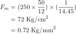 \begin{align*}F_m&=(250\times\frac{50}{12})\times(\frac{1}{14.45})\\&=72\mbox{ Kg/cm}^2\\&=0.72\mbox{ Kg/mm}^2\\\end{align*}