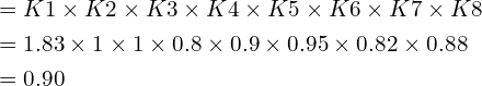 \begin{align*}&=K1\times K2\times K3\times K4\times K5\times K6\times K7\times K8\\&=1.83\times1\times1\times0.8\times0.9\times0.95\times0.82\times0.88\\&=0.90\end{align*}