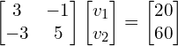 \begin{align*}\begin{bmatrix}3 & -1 \\ -3 & 5\end{bmatrix}\begin{bmatrix}v_{1}\\v_{2}\end{bmatrix}=\begin{bmatrix}20\\60\end{bmatrix}\end{align*}