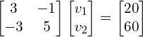\begin{align*}\begin{bmatrix}3 & -1 \\ -3 & 5 \end{bmatrix}\begin{bmatrix}v_{1}\\v_{2}\end{bmatrix}=\begin{bmatrix}20\\60\end{bmatrix}\end{align*}